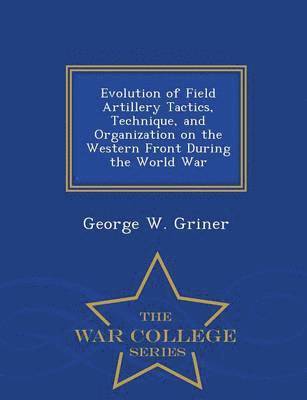 Evolution of Field Artillery Tactics, Technique, and Organization on the Western Front During the World War - War College Series 1