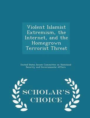 Violent Islamist Extremism, the Internet, and the Homegrown Terrorist Threat - Scholar's Choice Edition 1