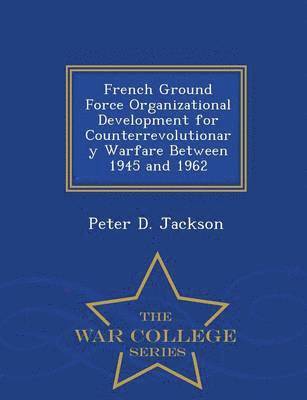 French Ground Force Organizational Development for Counterrevolutionary Warfare Between 1945 and 1962 - War College Series 1