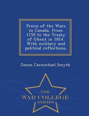 Precis of the Wars in Canada, from 1755 to the Treaty of Ghent in 1814. with Military and Political Reflections. - War College Series 1
