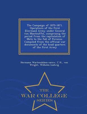 Campaign of 1870-1871. Operations of the First [German] Army Under General Von Manteuffel, Comprising the Period from the Capitulation of Metz to the Fall of Peronne. Compiled from the Official War Documents of the Head Quarters of the First Army - War Col
