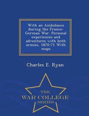 With an Ambulance During the Franco-German War. Personal Experiences and Adventures with Both Armies, 1870-71 with Maps - War College Series