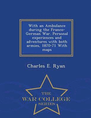 With an Ambulance During the Franco-German War. Personal Experiences and Adventures with Both Armies, 1870-71 with Maps - War College Series 1