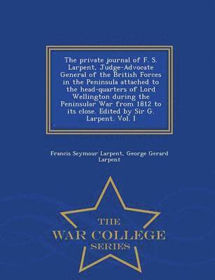 Private Journal of F. S. Larpent, Judge-Advocate General of the British Forces in the Peninsula Attached to the Head-Quarters of Lord Wellington During the Peninsular War from 1812 to Its Close. Edited by Sir G. Larpent. Vol. I - War College Series