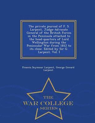 The Private Journal of F. S. Larpent, Judge-Advocate General of the British Forces in the Peninsula Attached to the Head-Quarters of Lord Wellington During the Peninsular War from 1812 to Its Close. 1