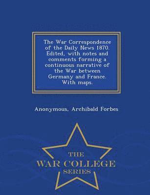 The War Correspondence of the Daily News 1870. Edited, with Notes and Comments Forming a Continuous Narrative of the War Between Germany and France. with Maps. - War College Series 1