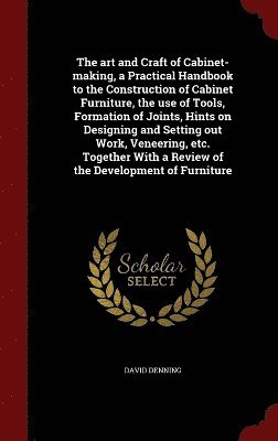 art and Craft of Cabinet-making, a Practical Handbook to the Construction of Cabinet Furniture, the use of Tools, Formation of Joints, Hints on Designing and Setting out Work, Veneering, etc. Together With a Review of the Development of Furniture