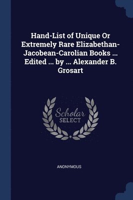 Hand-List of Unique Or Extremely Rare Elizabethan- Jacobean-Carolian Books ... Edited ... by ... Alexander B. Grosart 1