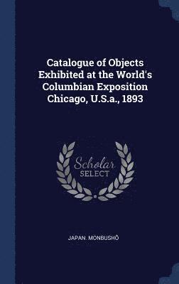 Catalogue of Objects Exhibited at the World's Columbian Exposition Chicago, U.S.a., 1893 1