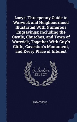 Lacy's Threepenny Guide to Warwick and Neighbourhood Illustrated With Numerous Engravings; Including the Castle, Churches, and Town of Warwick, Together With Guy's Cliffe, Gaveston's Monument, and 1