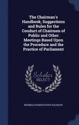 The Chairman's Handbook, Suggestions and Rules for the Conduct of Chairmen of Public and Other Meetings Based Upon the Procedure and the Practice of Parliament 1