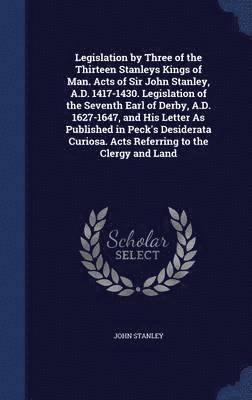 John Stanley - Legislation by Three of the Thirteen Stanleys Kings of Man. Acts of Sir John Stanley, A.D. 1417-1430. Legislation of the Seventh Earl of Derby, A.D. 1627-1647, and His Letter As Published in Peck's Desiderata Curiosa. Acts Referring to the Clergy and Land, Inbunden