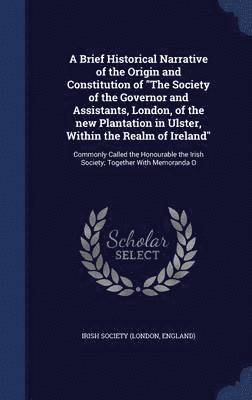 A Brief Historical Narrative of the Origin and Constitution of &quot;The Society of the Governor and Assistants, London, of the new Plantation in Ulster, Within the Realm of Ireland&quot; 1