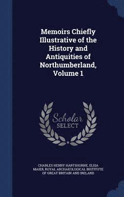 Memoirs Chiefly Illustrative of the History and Antiquities of Northumberland; Volume 1 1