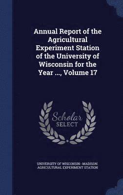 Annual Report of the Agricultural Experiment Station of the University of Wisconsin for the Year ..., Volume 17 1