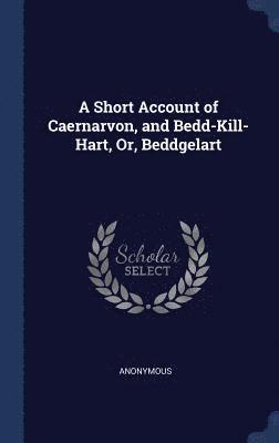 A Short Account of Caernarvon, and Bedd-Kill-Hart, Or, Beddgelart 1