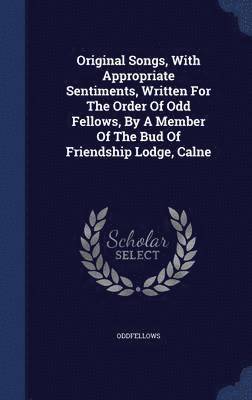Original Songs, With Appropriate Sentiments, Written For The Order Of Odd Fellows, By A Member Of The Bud Of Friendship Lodge, Calne 1