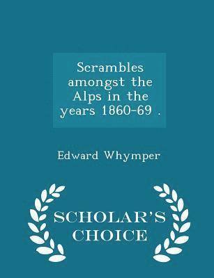 Scrambles amongst the Alps in the years 1860-69 . - Scholar's Choice Edition 1