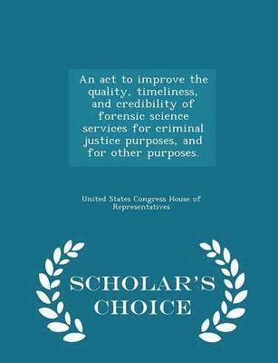 An ACT to Improve the Quality, Timeliness, and Credibility of Forensic Science Services for Criminal Justice Purposes, and for Other Purposes. - Scholar's Choice Edition 1