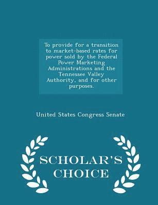 bokomslag To Provide for a Transition to Market-Based Rates for Power Sold by the Federal Power Marketing Administrations and the Tennessee Valley Authority, and for Other Purposes. - Scholar's Choice Edition