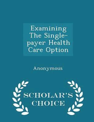 Examining the Single-Payer Health Care Option - Scholar's Choice Edition 1