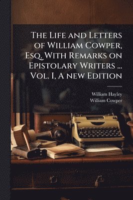 Life and Letters of William Cowper, Esq. With Remarks on Epistolary Writers ... Vol. I, A new Edition