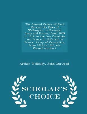 General Orders of Field Marshal the Duke of Wellington, in Portugal, Spain and France, from 1809 to 1814; in the Low Countries and France in 1815; and in France, Army of Occupation, from 1816 to 1818, etc. (Second edition.). - Scholar's Choice Edition