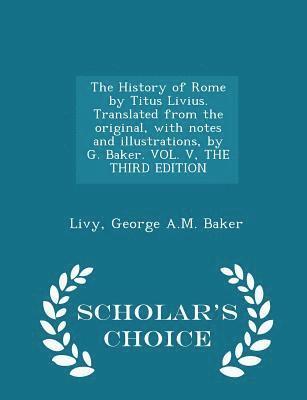 History of Rome by Titus Livius. Translated from the original, with notes and illustrations, by G. Baker. VOL. V, THE THIRD EDITION - Scholar's Choice Edition