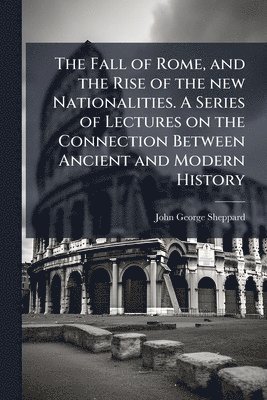 John George Sheppard - Fall of Rome, and the Rise of the new Nationalities. A Series of Lectures on the Connection Between Ancient and Modern History, Häftad
