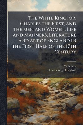 W Adams, Charles King of England - White King; or, Charles the First, and the men and Women, Life and Manners, Literature and art of England in the First Half of the 17th Century, Häftad