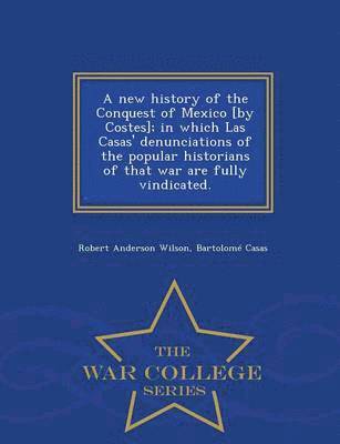 new history of the Conquest of Mexico [by Costes]; in which Las Casas' denunciations of the popular historians of that war are fully vindicated. - War College Series
