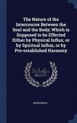 The Nature of the Intercourse Between the Soul and the Body; Which is Supposed to be Effected Either by Physical Influx, or by Spiritual Influx, or by Pre-established Harmony 1