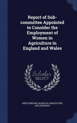 Report of Sub-committee Appointed to Consider the Employment of Women in Agriculture in England and Wales 1