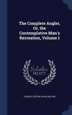 The Complete Angler, Or, the Contemplative Man's Recreation, Volume 1 1