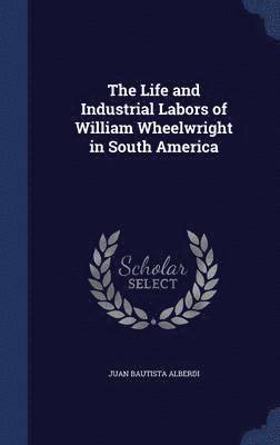 The Life and Industrial Labors of William Wheelwright in South America 1