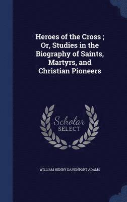 Heroes of the Cross; Or, Studies in the Biography of Saints, Martyrs, and Christian Pioneers 1