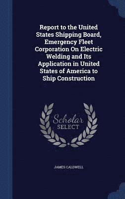 Report to the United States Shipping Board, Emergency Fleet Corporation On Electric Welding and Its Application in United States of America to Ship Construction 1