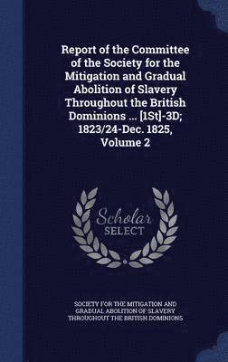 Report of the Committee of the Society for the Mitigation and Gradual Abolition of Slavery Throughout the British Dominions ... [1St]-3D; 1823/24-Dec. 1825, Volume 2 1