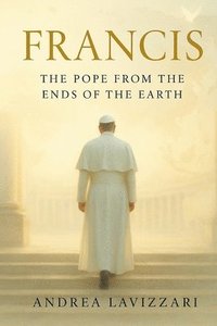 bokomslag Francis: THE POPE FROM THE ENDS OF THE EARTH: From the Periphery to the Heart of the Church - The Life, Struggles, and Legacy of Pope Francis