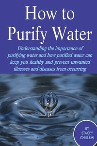bokomslag How to Purify Your Drinking Water: Understanding the Importance of Purifying Water and How Purified Water Can Keep You Healthy and Prevent Unwanted Illnesses and Diseases from Occurring