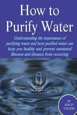 How to Purify Your Drinking Water: Understanding the Importance of Purifying Water and How Purified Water Can Keep You Healthy and Prevent Unwanted Illnesses and Diseases from Occurring 1