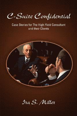 C-Suite Confidential: Case Stories for The High-Yield Consultant and Their Clients 1