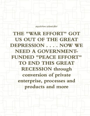 THE &quot;WAR EFFORT&quot; GOT US OUT OF THE GREAT DEPRESSION ... NOW WE NEED A GOVERNMENT-FUNDED &quot;PEACE EFFORT&quot; TO END THIS GREAT RECESSION Through Conversion of Private Enterprise, 1