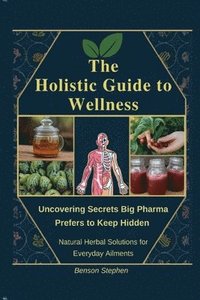 bokomslag The Holistic Guide to Wellness: Uncovering Secrets Big Pharma Prefers to Keep Hidden - Natural Herbal Solutions for Everyday Ailments