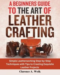 bokomslag A Beginners Guide to the Art of Leather Crafting: Simple Leatherworking Step-by-Step Techniques with Tips to Creating Exquisite Leather Projects