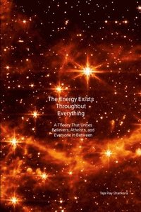 bokomslag The Energy Exists Throughout Everything: A Theory That Unites Believers, Atheists, and Everyone in Between