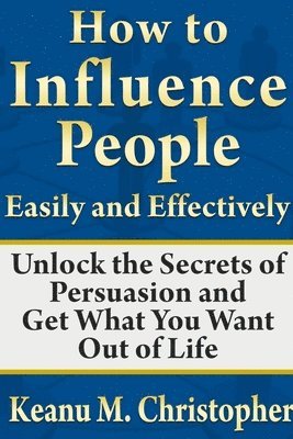 Keanu M. Christopher - How to Influence People Easily and Effectively: Unlock the Secrets of Persuasion and Get What You Want Out of Life, Häftad