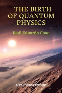 bokomslag The Birth of Quantum Physics: A non-mathematical series of essays, reflections and anecdotes about the nature of the Universe that led to the birth of