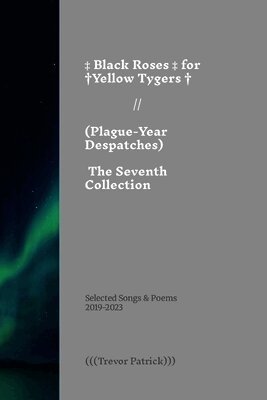 Black Roses for Yellow Tygers // Plague-Year Despatches (The Seventh Collection): Selected Songs & Poems of (((Trevor Patrick))) - 2019-2023