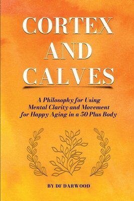 Df Darwood, DF Darwood - Cortex and Calves - A Philosophy for Using Mental Clarity and Movement for Happy Aging in a 5o Plus Body, Häftad
